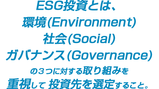 ESG投資とは、環境(Environment)社会(Social)ガバナンス(Governance)の３つに対する取り組みを重視して投資先を選定すること。