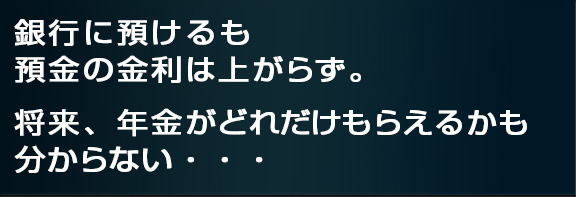 銀行に預けるも預金の金利は上がらず、
将来、年金がどれだけもらえるかも分からない・・・