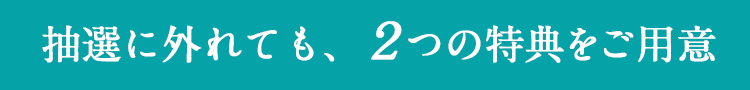 抽選に外れても、2つの特典をご用意