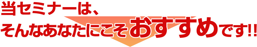 当セミナーは、そんなあなたにこそおすすめです！！