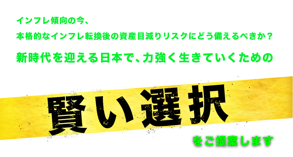 インフレ傾向の今、本格的なインフレ転換後の資産目減りリスクにどう備えるべきか？
新時代を迎える日本で、力強く生きていくための《賢い選択》をご提案します。