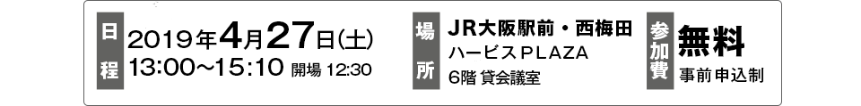 日時：2019年4月27日（土）13：00～15:10 開場 12:30　場所：JR大阪駅前・西梅田ハービスＰＬＡＺＡ
6階 貸会議室　参加費：無料　事前申込制