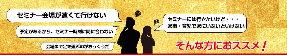 「セミナー会場が遠くて行けない」「セミナーには行きたいけど・・・家事・育児で家にいないといけない」そんな方におすすめ