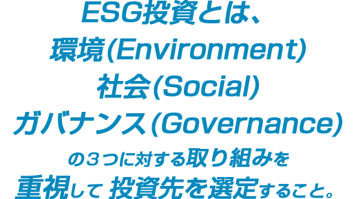 ESG投資とは、環境(Environment)社会(Social)ガバナンス(Governance)の3つに対する取り組みを重視して投資先を選定すること。