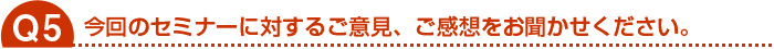 今回のセミナーに対するご意見、ご感想をお聞かせください。