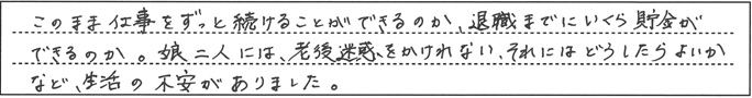 「このまま仕事をずっと続けることができるのか、退職までにいくら貯金ができるのか。娘二人には、老後迷惑をかけられない、それにはどうしたらよいかなど、生活の不安がありました。」