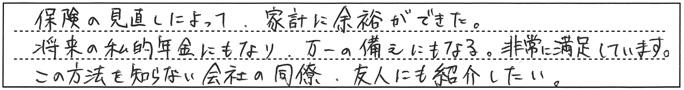 保険の見直しによって、家計に余裕ができた。将来の私的年金にもなり、万一の備えにもなる。非常に満足しています。この方法を知らない会社の同僚・友人にも紹介したい。